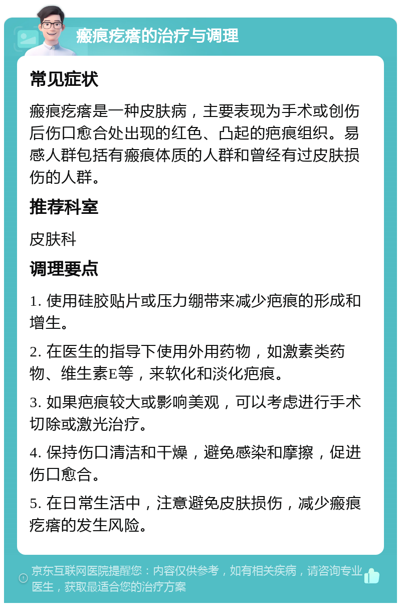 瘢痕疙瘩的治疗与调理 常见症状 瘢痕疙瘩是一种皮肤病，主要表现为手术或创伤后伤口愈合处出现的红色、凸起的疤痕组织。易感人群包括有瘢痕体质的人群和曾经有过皮肤损伤的人群。 推荐科室 皮肤科 调理要点 1. 使用硅胶贴片或压力绷带来减少疤痕的形成和增生。 2. 在医生的指导下使用外用药物，如激素类药物、维生素E等，来软化和淡化疤痕。 3. 如果疤痕较大或影响美观，可以考虑进行手术切除或激光治疗。 4. 保持伤口清洁和干燥，避免感染和摩擦，促进伤口愈合。 5. 在日常生活中，注意避免皮肤损伤，减少瘢痕疙瘩的发生风险。