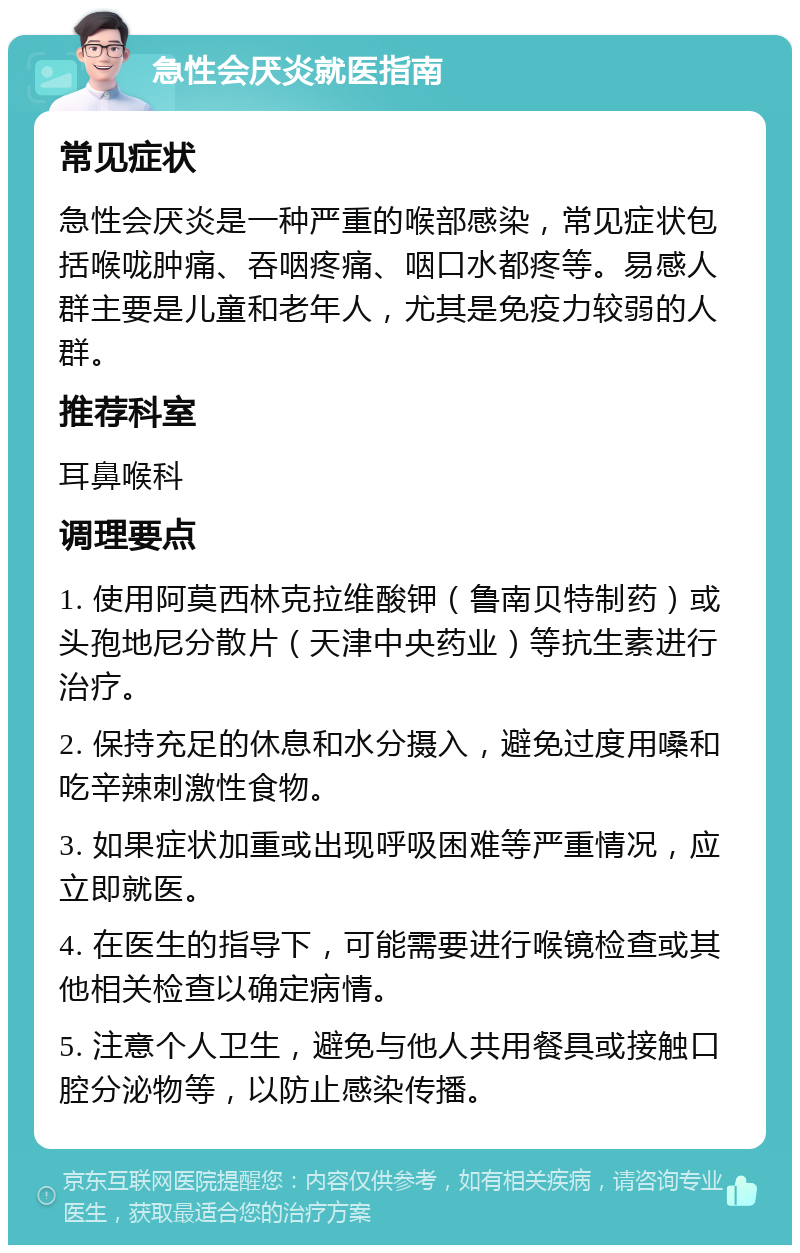 急性会厌炎就医指南 常见症状 急性会厌炎是一种严重的喉部感染，常见症状包括喉咙肿痛、吞咽疼痛、咽口水都疼等。易感人群主要是儿童和老年人，尤其是免疫力较弱的人群。 推荐科室 耳鼻喉科 调理要点 1. 使用阿莫西林克拉维酸钾（鲁南贝特制药）或头孢地尼分散片（天津中央药业）等抗生素进行治疗。 2. 保持充足的休息和水分摄入，避免过度用嗓和吃辛辣刺激性食物。 3. 如果症状加重或出现呼吸困难等严重情况，应立即就医。 4. 在医生的指导下，可能需要进行喉镜检查或其他相关检查以确定病情。 5. 注意个人卫生，避免与他人共用餐具或接触口腔分泌物等，以防止感染传播。