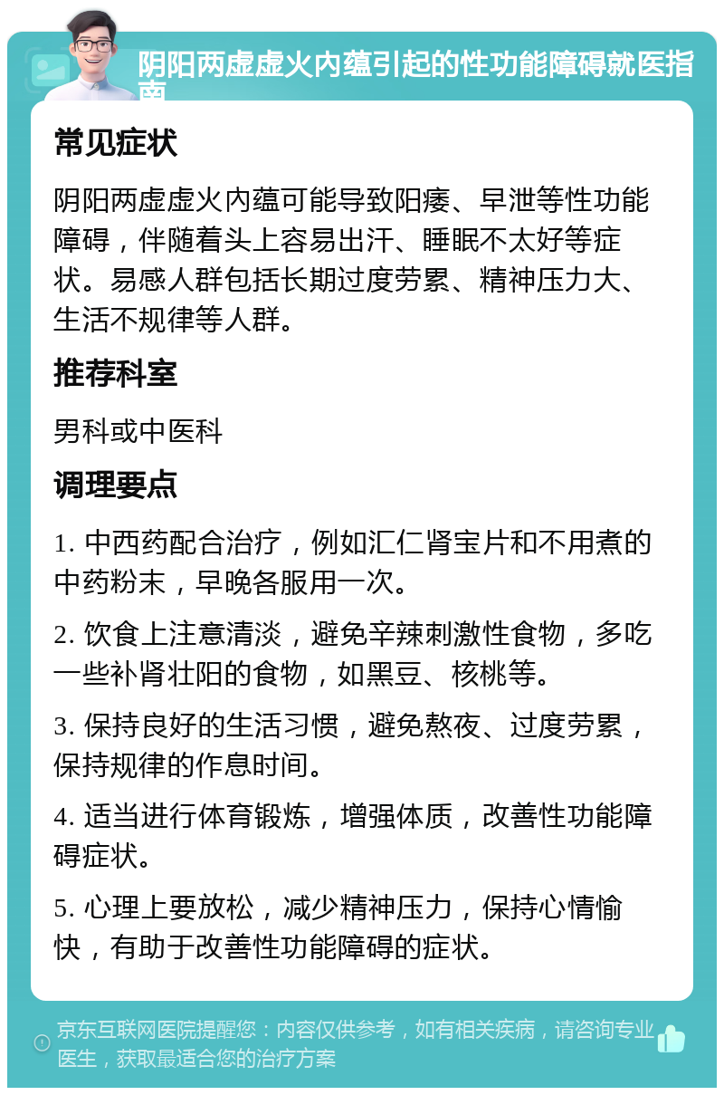 阴阳两虚虚火內蕴引起的性功能障碍就医指南 常见症状 阴阳两虚虚火內蕴可能导致阳痿、早泄等性功能障碍，伴随着头上容易出汗、睡眠不太好等症状。易感人群包括长期过度劳累、精神压力大、生活不规律等人群。 推荐科室 男科或中医科 调理要点 1. 中西药配合治疗，例如汇仁肾宝片和不用煮的中药粉末，早晚各服用一次。 2. 饮食上注意清淡，避免辛辣刺激性食物，多吃一些补肾壮阳的食物，如黑豆、核桃等。 3. 保持良好的生活习惯，避免熬夜、过度劳累，保持规律的作息时间。 4. 适当进行体育锻炼，增强体质，改善性功能障碍症状。 5. 心理上要放松，减少精神压力，保持心情愉快，有助于改善性功能障碍的症状。