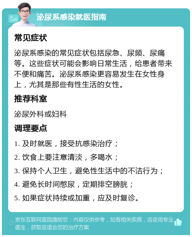 泌尿系感染就医指南 常见症状 泌尿系感染的常见症状包括尿急、尿频、尿痛等。这些症状可能会影响日常生活，给患者带来不便和痛苦。泌尿系感染更容易发生在女性身上，尤其是那些有性生活的女性。 推荐科室 泌尿外科或妇科 调理要点 1. 及时就医，接受抗感染治疗； 2. 饮食上要注意清淡，多喝水； 3. 保持个人卫生，避免性生活中的不洁行为； 4. 避免长时间憋尿，定期排空膀胱； 5. 如果症状持续或加重，应及时复诊。