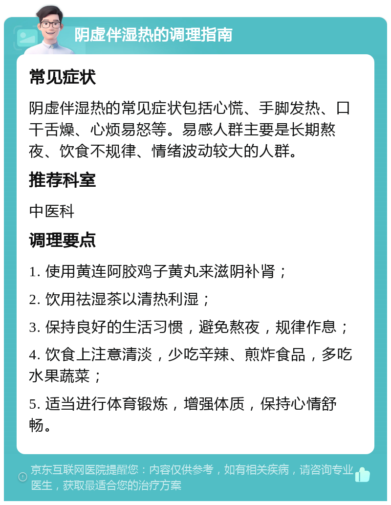 阴虚伴湿热的调理指南 常见症状 阴虚伴湿热的常见症状包括心慌、手脚发热、口干舌燥、心烦易怒等。易感人群主要是长期熬夜、饮食不规律、情绪波动较大的人群。 推荐科室 中医科 调理要点 1. 使用黄连阿胶鸡子黄丸来滋阴补肾； 2. 饮用祛湿茶以清热利湿； 3. 保持良好的生活习惯，避免熬夜，规律作息； 4. 饮食上注意清淡，少吃辛辣、煎炸食品，多吃水果蔬菜； 5. 适当进行体育锻炼，增强体质，保持心情舒畅。