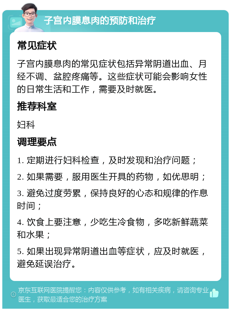 子宫内膜息肉的预防和治疗 常见症状 子宫内膜息肉的常见症状包括异常阴道出血、月经不调、盆腔疼痛等。这些症状可能会影响女性的日常生活和工作，需要及时就医。 推荐科室 妇科 调理要点 1. 定期进行妇科检查，及时发现和治疗问题； 2. 如果需要，服用医生开具的药物，如优思明； 3. 避免过度劳累，保持良好的心态和规律的作息时间； 4. 饮食上要注意，少吃生冷食物，多吃新鲜蔬菜和水果； 5. 如果出现异常阴道出血等症状，应及时就医，避免延误治疗。