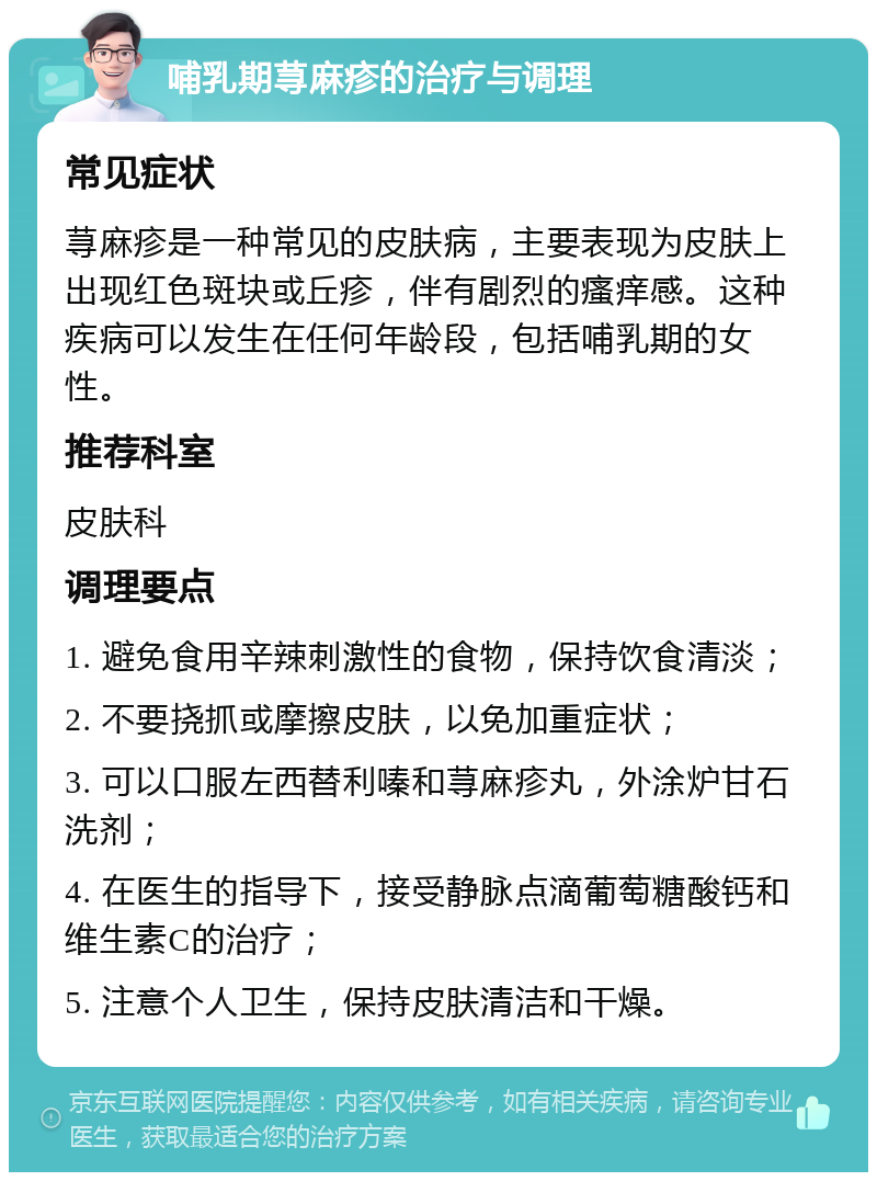 哺乳期荨麻疹的治疗与调理 常见症状 荨麻疹是一种常见的皮肤病，主要表现为皮肤上出现红色斑块或丘疹，伴有剧烈的瘙痒感。这种疾病可以发生在任何年龄段，包括哺乳期的女性。 推荐科室 皮肤科 调理要点 1. 避免食用辛辣刺激性的食物，保持饮食清淡； 2. 不要挠抓或摩擦皮肤，以免加重症状； 3. 可以口服左西替利嗪和荨麻疹丸，外涂炉甘石洗剂； 4. 在医生的指导下，接受静脉点滴葡萄糖酸钙和维生素C的治疗； 5. 注意个人卫生，保持皮肤清洁和干燥。