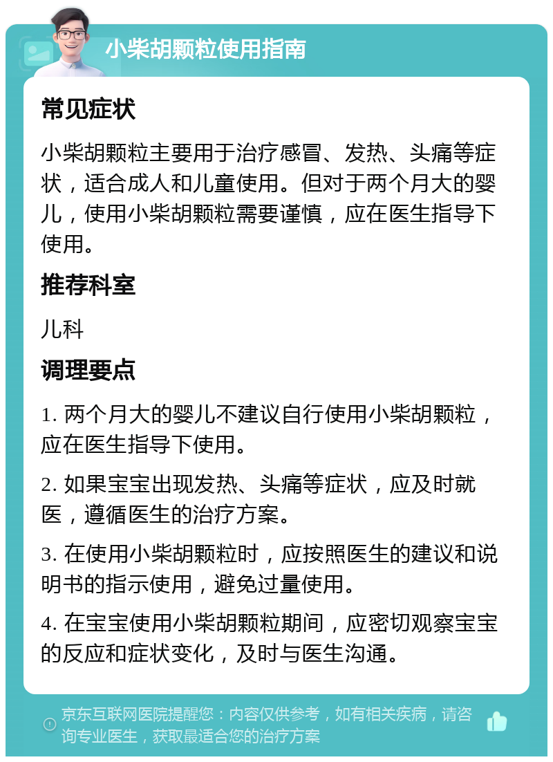 小柴胡颗粒使用指南 常见症状 小柴胡颗粒主要用于治疗感冒、发热、头痛等症状，适合成人和儿童使用。但对于两个月大的婴儿，使用小柴胡颗粒需要谨慎，应在医生指导下使用。 推荐科室 儿科 调理要点 1. 两个月大的婴儿不建议自行使用小柴胡颗粒，应在医生指导下使用。 2. 如果宝宝出现发热、头痛等症状，应及时就医，遵循医生的治疗方案。 3. 在使用小柴胡颗粒时，应按照医生的建议和说明书的指示使用，避免过量使用。 4. 在宝宝使用小柴胡颗粒期间，应密切观察宝宝的反应和症状变化，及时与医生沟通。