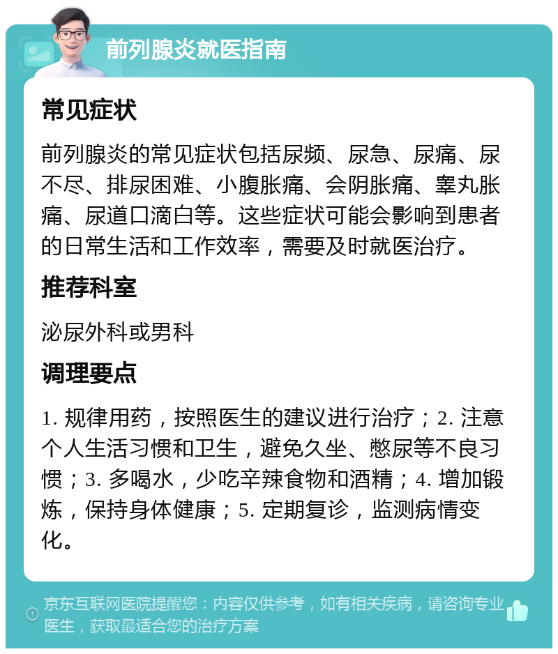 前列腺炎就医指南 常见症状 前列腺炎的常见症状包括尿频、尿急、尿痛、尿不尽、排尿困难、小腹胀痛、会阴胀痛、睾丸胀痛、尿道口滴白等。这些症状可能会影响到患者的日常生活和工作效率，需要及时就医治疗。 推荐科室 泌尿外科或男科 调理要点 1. 规律用药，按照医生的建议进行治疗；2. 注意个人生活习惯和卫生，避免久坐、憋尿等不良习惯；3. 多喝水，少吃辛辣食物和酒精；4. 增加锻炼，保持身体健康；5. 定期复诊，监测病情变化。