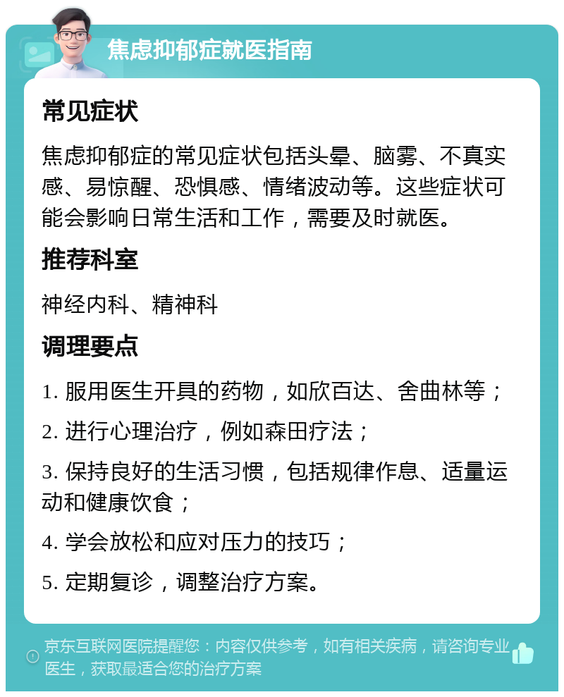 焦虑抑郁症就医指南 常见症状 焦虑抑郁症的常见症状包括头晕、脑雾、不真实感、易惊醒、恐惧感、情绪波动等。这些症状可能会影响日常生活和工作，需要及时就医。 推荐科室 神经内科、精神科 调理要点 1. 服用医生开具的药物，如欣百达、舍曲林等； 2. 进行心理治疗，例如森田疗法； 3. 保持良好的生活习惯，包括规律作息、适量运动和健康饮食； 4. 学会放松和应对压力的技巧； 5. 定期复诊，调整治疗方案。