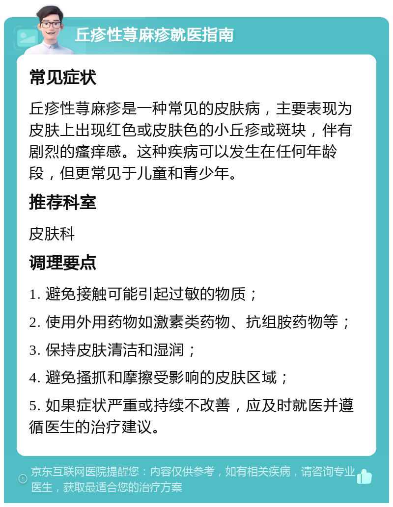 丘疹性荨麻疹就医指南 常见症状 丘疹性荨麻疹是一种常见的皮肤病，主要表现为皮肤上出现红色或皮肤色的小丘疹或斑块，伴有剧烈的瘙痒感。这种疾病可以发生在任何年龄段，但更常见于儿童和青少年。 推荐科室 皮肤科 调理要点 1. 避免接触可能引起过敏的物质； 2. 使用外用药物如激素类药物、抗组胺药物等； 3. 保持皮肤清洁和湿润； 4. 避免搔抓和摩擦受影响的皮肤区域； 5. 如果症状严重或持续不改善，应及时就医并遵循医生的治疗建议。