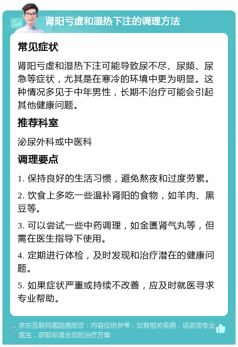 肾阳亏虚和湿热下注的调理方法 常见症状 肾阳亏虚和湿热下注可能导致尿不尽、尿频、尿急等症状，尤其是在寒冷的环境中更为明显。这种情况多见于中年男性，长期不治疗可能会引起其他健康问题。 推荐科室 泌尿外科或中医科 调理要点 1. 保持良好的生活习惯，避免熬夜和过度劳累。 2. 饮食上多吃一些温补肾阳的食物，如羊肉、黑豆等。 3. 可以尝试一些中药调理，如金匮肾气丸等，但需在医生指导下使用。 4. 定期进行体检，及时发现和治疗潜在的健康问题。 5. 如果症状严重或持续不改善，应及时就医寻求专业帮助。