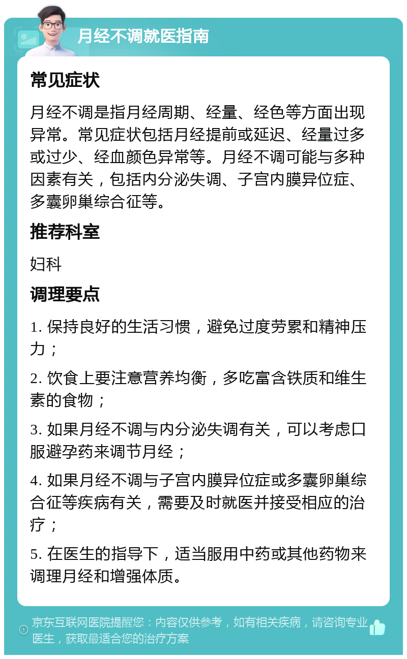 月经不调就医指南 常见症状 月经不调是指月经周期、经量、经色等方面出现异常。常见症状包括月经提前或延迟、经量过多或过少、经血颜色异常等。月经不调可能与多种因素有关，包括内分泌失调、子宫内膜异位症、多囊卵巢综合征等。 推荐科室 妇科 调理要点 1. 保持良好的生活习惯，避免过度劳累和精神压力； 2. 饮食上要注意营养均衡，多吃富含铁质和维生素的食物； 3. 如果月经不调与内分泌失调有关，可以考虑口服避孕药来调节月经； 4. 如果月经不调与子宫内膜异位症或多囊卵巢综合征等疾病有关，需要及时就医并接受相应的治疗； 5. 在医生的指导下，适当服用中药或其他药物来调理月经和增强体质。