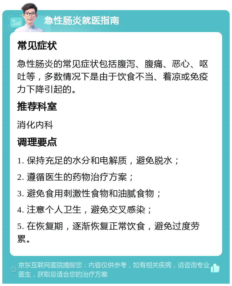 急性肠炎就医指南 常见症状 急性肠炎的常见症状包括腹泻、腹痛、恶心、呕吐等，多数情况下是由于饮食不当、着凉或免疫力下降引起的。 推荐科室 消化内科 调理要点 1. 保持充足的水分和电解质，避免脱水； 2. 遵循医生的药物治疗方案； 3. 避免食用刺激性食物和油腻食物； 4. 注意个人卫生，避免交叉感染； 5. 在恢复期，逐渐恢复正常饮食，避免过度劳累。