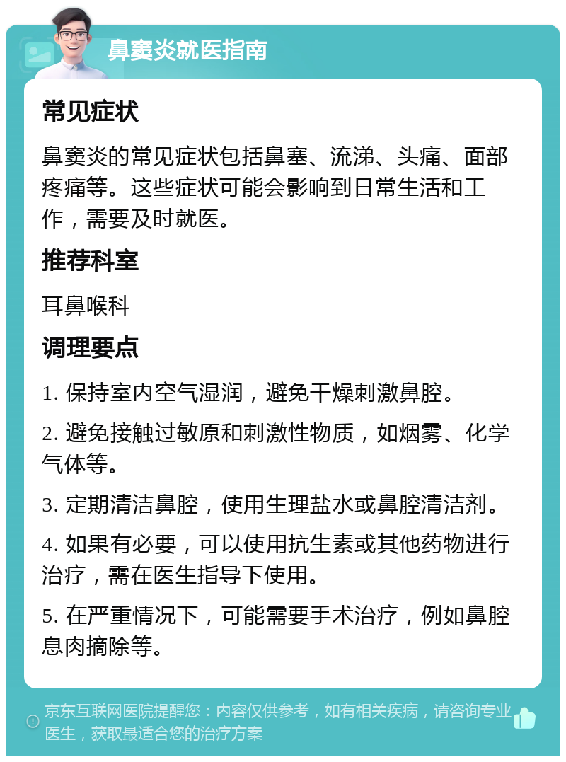 鼻窦炎就医指南 常见症状 鼻窦炎的常见症状包括鼻塞、流涕、头痛、面部疼痛等。这些症状可能会影响到日常生活和工作，需要及时就医。 推荐科室 耳鼻喉科 调理要点 1. 保持室内空气湿润，避免干燥刺激鼻腔。 2. 避免接触过敏原和刺激性物质，如烟雾、化学气体等。 3. 定期清洁鼻腔，使用生理盐水或鼻腔清洁剂。 4. 如果有必要，可以使用抗生素或其他药物进行治疗，需在医生指导下使用。 5. 在严重情况下，可能需要手术治疗，例如鼻腔息肉摘除等。