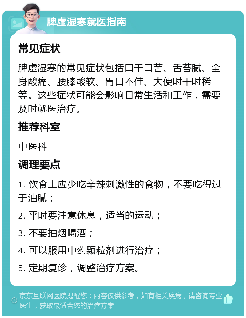 脾虚湿寒就医指南 常见症状 脾虚湿寒的常见症状包括口干口苦、舌苔腻、全身酸痛、腰膝酸软、胃口不佳、大便时干时稀等。这些症状可能会影响日常生活和工作，需要及时就医治疗。 推荐科室 中医科 调理要点 1. 饮食上应少吃辛辣刺激性的食物，不要吃得过于油腻； 2. 平时要注意休息，适当的运动； 3. 不要抽烟喝酒； 4. 可以服用中药颗粒剂进行治疗； 5. 定期复诊，调整治疗方案。