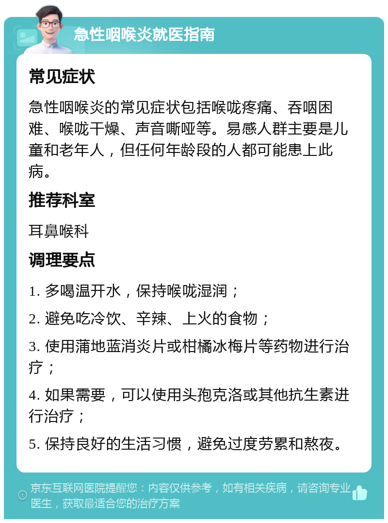 急性咽喉炎就医指南 常见症状 急性咽喉炎的常见症状包括喉咙疼痛、吞咽困难、喉咙干燥、声音嘶哑等。易感人群主要是儿童和老年人，但任何年龄段的人都可能患上此病。 推荐科室 耳鼻喉科 调理要点 1. 多喝温开水，保持喉咙湿润； 2. 避免吃冷饮、辛辣、上火的食物； 3. 使用蒲地蓝消炎片或柑橘冰梅片等药物进行治疗； 4. 如果需要，可以使用头孢克洛或其他抗生素进行治疗； 5. 保持良好的生活习惯，避免过度劳累和熬夜。