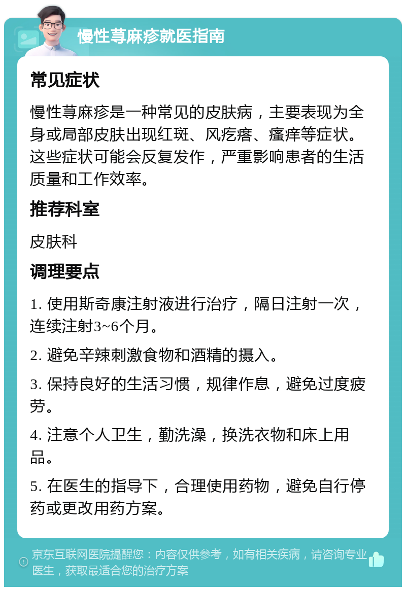 慢性荨麻疹就医指南 常见症状 慢性荨麻疹是一种常见的皮肤病，主要表现为全身或局部皮肤出现红斑、风疙瘩、瘙痒等症状。这些症状可能会反复发作，严重影响患者的生活质量和工作效率。 推荐科室 皮肤科 调理要点 1. 使用斯奇康注射液进行治疗，隔日注射一次，连续注射3~6个月。 2. 避免辛辣刺激食物和酒精的摄入。 3. 保持良好的生活习惯，规律作息，避免过度疲劳。 4. 注意个人卫生，勤洗澡，换洗衣物和床上用品。 5. 在医生的指导下，合理使用药物，避免自行停药或更改用药方案。