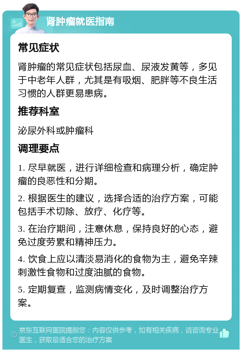 肾肿瘤就医指南 常见症状 肾肿瘤的常见症状包括尿血、尿液发黄等，多见于中老年人群，尤其是有吸烟、肥胖等不良生活习惯的人群更易患病。 推荐科室 泌尿外科或肿瘤科 调理要点 1. 尽早就医，进行详细检查和病理分析，确定肿瘤的良恶性和分期。 2. 根据医生的建议，选择合适的治疗方案，可能包括手术切除、放疗、化疗等。 3. 在治疗期间，注意休息，保持良好的心态，避免过度劳累和精神压力。 4. 饮食上应以清淡易消化的食物为主，避免辛辣刺激性食物和过度油腻的食物。 5. 定期复查，监测病情变化，及时调整治疗方案。