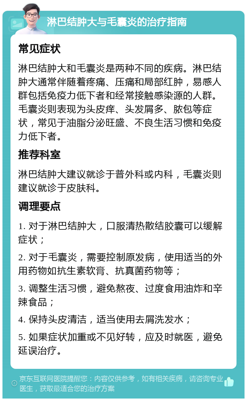 淋巴结肿大与毛囊炎的治疗指南 常见症状 淋巴结肿大和毛囊炎是两种不同的疾病。淋巴结肿大通常伴随着疼痛、压痛和局部红肿，易感人群包括免疫力低下者和经常接触感染源的人群。毛囊炎则表现为头皮痒、头发屑多、脓包等症状，常见于油脂分泌旺盛、不良生活习惯和免疫力低下者。 推荐科室 淋巴结肿大建议就诊于普外科或内科，毛囊炎则建议就诊于皮肤科。 调理要点 1. 对于淋巴结肿大，口服清热散结胶囊可以缓解症状； 2. 对于毛囊炎，需要控制原发病，使用适当的外用药物如抗生素软膏、抗真菌药物等； 3. 调整生活习惯，避免熬夜、过度食用油炸和辛辣食品； 4. 保持头皮清洁，适当使用去屑洗发水； 5. 如果症状加重或不见好转，应及时就医，避免延误治疗。