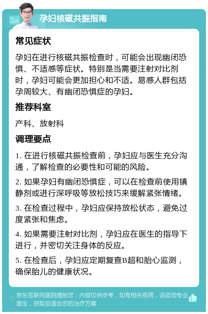 孕妇核磁共振指南 常见症状 孕妇在进行核磁共振检查时，可能会出现幽闭恐惧、不适感等症状。特别是当需要注射对比剂时，孕妇可能会更加担心和不适。易感人群包括孕周较大、有幽闭恐惧症的孕妇。 推荐科室 产科、放射科 调理要点 1. 在进行核磁共振检查前，孕妇应与医生充分沟通，了解检查的必要性和可能的风险。 2. 如果孕妇有幽闭恐惧症，可以在检查前使用镇静剂或进行深呼吸等放松技巧来缓解紧张情绪。 3. 在检查过程中，孕妇应保持放松状态，避免过度紧张和焦虑。 4. 如果需要注射对比剂，孕妇应在医生的指导下进行，并密切关注身体的反应。 5. 在检查后，孕妇应定期复查B超和胎心监测，确保胎儿的健康状况。