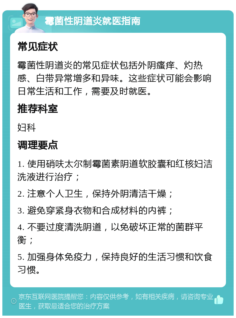 霉菌性阴道炎就医指南 常见症状 霉菌性阴道炎的常见症状包括外阴瘙痒、灼热感、白带异常增多和异味。这些症状可能会影响日常生活和工作，需要及时就医。 推荐科室 妇科 调理要点 1. 使用硝呋太尔制霉菌素阴道软胶囊和红核妇洁洗液进行治疗； 2. 注意个人卫生，保持外阴清洁干燥； 3. 避免穿紧身衣物和合成材料的内裤； 4. 不要过度清洗阴道，以免破坏正常的菌群平衡； 5. 加强身体免疫力，保持良好的生活习惯和饮食习惯。