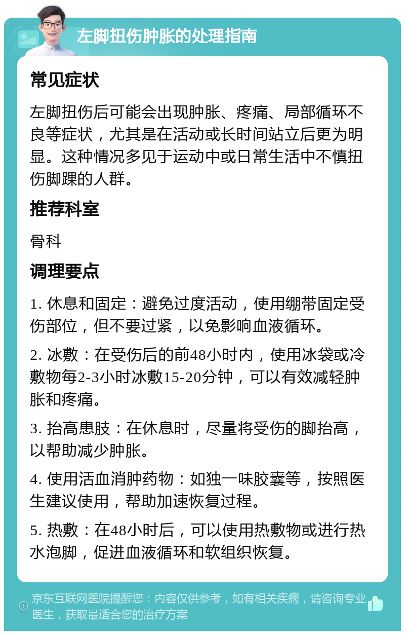 左脚扭伤肿胀的处理指南 常见症状 左脚扭伤后可能会出现肿胀、疼痛、局部循环不良等症状，尤其是在活动或长时间站立后更为明显。这种情况多见于运动中或日常生活中不慎扭伤脚踝的人群。 推荐科室 骨科 调理要点 1. 休息和固定：避免过度活动，使用绷带固定受伤部位，但不要过紧，以免影响血液循环。 2. 冰敷：在受伤后的前48小时内，使用冰袋或冷敷物每2-3小时冰敷15-20分钟，可以有效减轻肿胀和疼痛。 3. 抬高患肢：在休息时，尽量将受伤的脚抬高，以帮助减少肿胀。 4. 使用活血消肿药物：如独一味胶囊等，按照医生建议使用，帮助加速恢复过程。 5. 热敷：在48小时后，可以使用热敷物或进行热水泡脚，促进血液循环和软组织恢复。