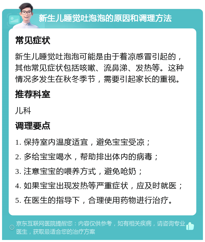 新生儿睡觉吐泡泡的原因和调理方法 常见症状 新生儿睡觉吐泡泡可能是由于着凉感冒引起的，其他常见症状包括咳嗽、流鼻涕、发热等。这种情况多发生在秋冬季节，需要引起家长的重视。 推荐科室 儿科 调理要点 1. 保持室内温度适宜，避免宝宝受凉； 2. 多给宝宝喝水，帮助排出体内的病毒； 3. 注意宝宝的喂养方式，避免呛奶； 4. 如果宝宝出现发热等严重症状，应及时就医； 5. 在医生的指导下，合理使用药物进行治疗。