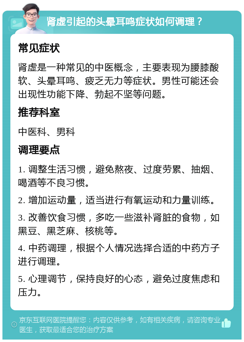 肾虚引起的头晕耳鸣症状如何调理？ 常见症状 肾虚是一种常见的中医概念，主要表现为腰膝酸软、头晕耳鸣、疲乏无力等症状。男性可能还会出现性功能下降、勃起不坚等问题。 推荐科室 中医科、男科 调理要点 1. 调整生活习惯，避免熬夜、过度劳累、抽烟、喝酒等不良习惯。 2. 增加运动量，适当进行有氧运动和力量训练。 3. 改善饮食习惯，多吃一些滋补肾脏的食物，如黑豆、黑芝麻、核桃等。 4. 中药调理，根据个人情况选择合适的中药方子进行调理。 5. 心理调节，保持良好的心态，避免过度焦虑和压力。