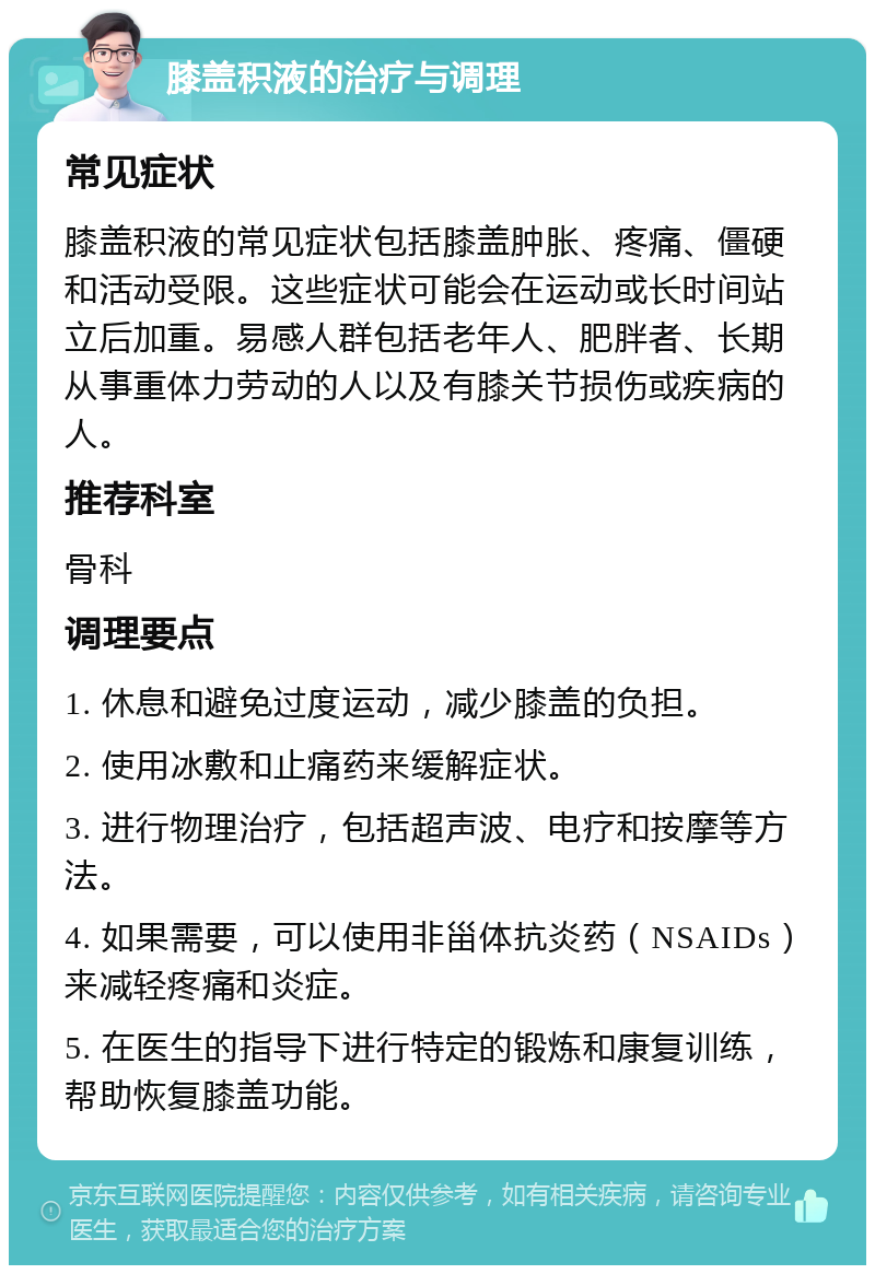 膝盖积液的治疗与调理 常见症状 膝盖积液的常见症状包括膝盖肿胀、疼痛、僵硬和活动受限。这些症状可能会在运动或长时间站立后加重。易感人群包括老年人、肥胖者、长期从事重体力劳动的人以及有膝关节损伤或疾病的人。 推荐科室 骨科 调理要点 1. 休息和避免过度运动，减少膝盖的负担。 2. 使用冰敷和止痛药来缓解症状。 3. 进行物理治疗，包括超声波、电疗和按摩等方法。 4. 如果需要，可以使用非甾体抗炎药（NSAIDs）来减轻疼痛和炎症。 5. 在医生的指导下进行特定的锻炼和康复训练，帮助恢复膝盖功能。