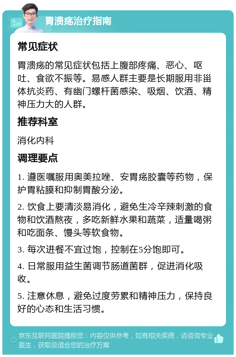 胃溃疡治疗指南 常见症状 胃溃疡的常见症状包括上腹部疼痛、恶心、呕吐、食欲不振等。易感人群主要是长期服用非甾体抗炎药、有幽门螺杆菌感染、吸烟、饮酒、精神压力大的人群。 推荐科室 消化内科 调理要点 1. 遵医嘱服用奥美拉唑、安胃疡胶囊等药物，保护胃粘膜和抑制胃酸分泌。 2. 饮食上要清淡易消化，避免生冷辛辣刺激的食物和饮酒熬夜，多吃新鲜水果和蔬菜，适量喝粥和吃面条、馒头等软食物。 3. 每次进餐不宜过饱，控制在5分饱即可。 4. 日常服用益生菌调节肠道菌群，促进消化吸收。 5. 注意休息，避免过度劳累和精神压力，保持良好的心态和生活习惯。