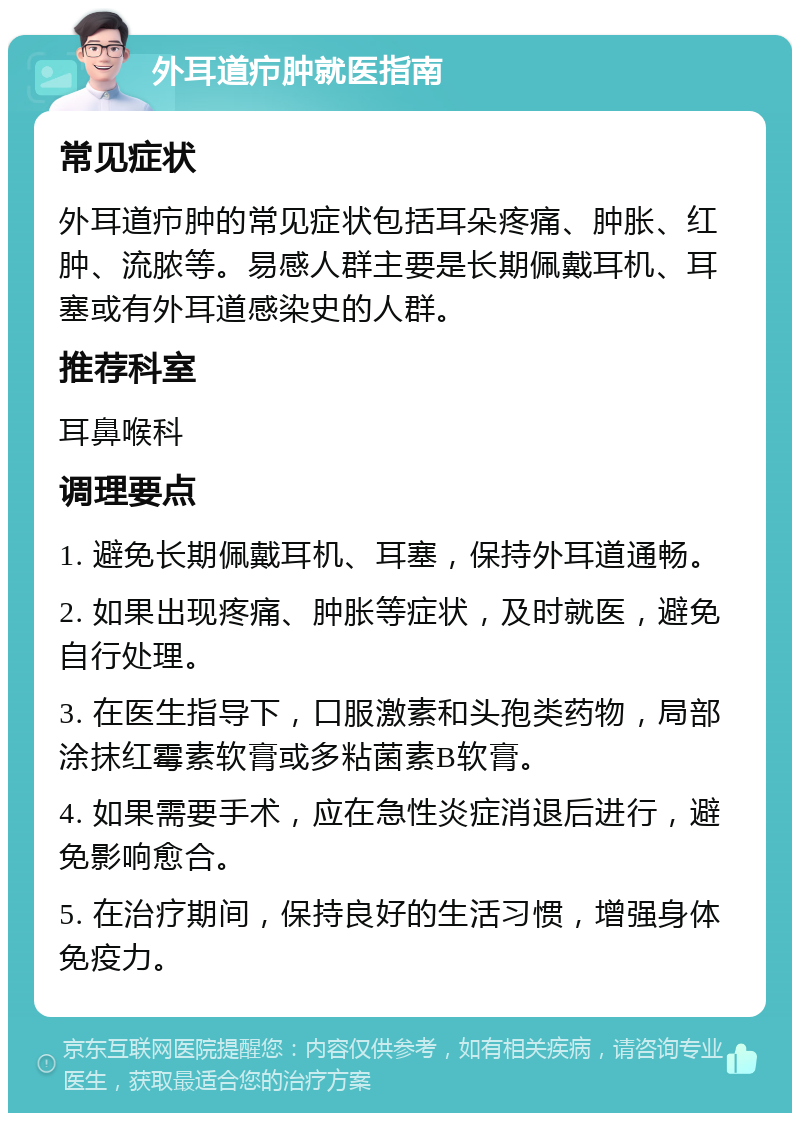 外耳道疖肿就医指南 常见症状 外耳道疖肿的常见症状包括耳朵疼痛、肿胀、红肿、流脓等。易感人群主要是长期佩戴耳机、耳塞或有外耳道感染史的人群。 推荐科室 耳鼻喉科 调理要点 1. 避免长期佩戴耳机、耳塞，保持外耳道通畅。 2. 如果出现疼痛、肿胀等症状，及时就医，避免自行处理。 3. 在医生指导下，口服激素和头孢类药物，局部涂抹红霉素软膏或多粘菌素B软膏。 4. 如果需要手术，应在急性炎症消退后进行，避免影响愈合。 5. 在治疗期间，保持良好的生活习惯，增强身体免疫力。