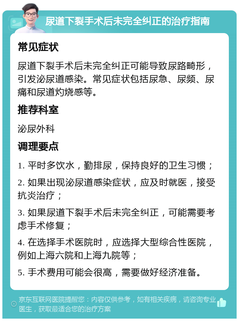 尿道下裂手术后未完全纠正的治疗指南 常见症状 尿道下裂手术后未完全纠正可能导致尿路畸形，引发泌尿道感染。常见症状包括尿急、尿频、尿痛和尿道灼烧感等。 推荐科室 泌尿外科 调理要点 1. 平时多饮水，勤排尿，保持良好的卫生习惯； 2. 如果出现泌尿道感染症状，应及时就医，接受抗炎治疗； 3. 如果尿道下裂手术后未完全纠正，可能需要考虑手术修复； 4. 在选择手术医院时，应选择大型综合性医院，例如上海六院和上海九院等； 5. 手术费用可能会很高，需要做好经济准备。