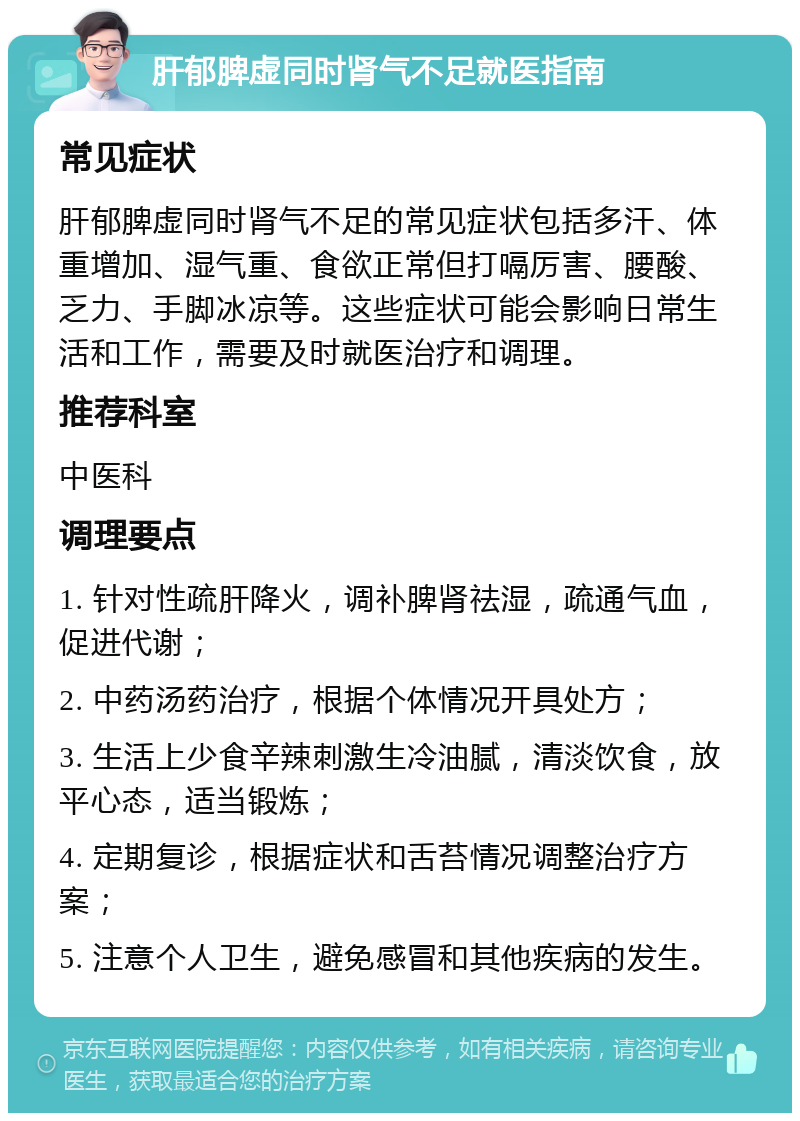 肝郁脾虚同时肾气不足就医指南 常见症状 肝郁脾虚同时肾气不足的常见症状包括多汗、体重增加、湿气重、食欲正常但打嗝厉害、腰酸、乏力、手脚冰凉等。这些症状可能会影响日常生活和工作，需要及时就医治疗和调理。 推荐科室 中医科 调理要点 1. 针对性疏肝降火，调补脾肾祛湿，疏通气血，促进代谢； 2. 中药汤药治疗，根据个体情况开具处方； 3. 生活上少食辛辣刺激生冷油腻，清淡饮食，放平心态，适当锻炼； 4. 定期复诊，根据症状和舌苔情况调整治疗方案； 5. 注意个人卫生，避免感冒和其他疾病的发生。