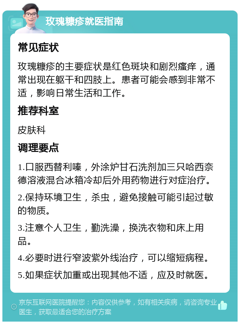 玫瑰糠疹就医指南 常见症状 玫瑰糠疹的主要症状是红色斑块和剧烈瘙痒，通常出现在躯干和四肢上。患者可能会感到非常不适，影响日常生活和工作。 推荐科室 皮肤科 调理要点 1.口服西替利嗪，外涂炉甘石洗剂加三只哈西奈德溶液混合冰箱冷却后外用药物进行对症治疗。 2.保持环境卫生，杀虫，避免接触可能引起过敏的物质。 3.注意个人卫生，勤洗澡，换洗衣物和床上用品。 4.必要时进行窄波紫外线治疗，可以缩短病程。 5.如果症状加重或出现其他不适，应及时就医。