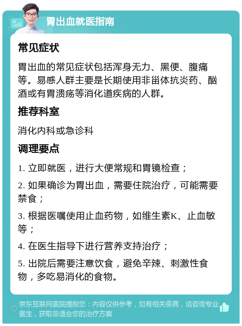 胃出血就医指南 常见症状 胃出血的常见症状包括浑身无力、黑便、腹痛等。易感人群主要是长期使用非甾体抗炎药、酗酒或有胃溃疡等消化道疾病的人群。 推荐科室 消化内科或急诊科 调理要点 1. 立即就医，进行大便常规和胃镜检查； 2. 如果确诊为胃出血，需要住院治疗，可能需要禁食； 3. 根据医嘱使用止血药物，如维生素K、止血敏等； 4. 在医生指导下进行营养支持治疗； 5. 出院后需要注意饮食，避免辛辣、刺激性食物，多吃易消化的食物。