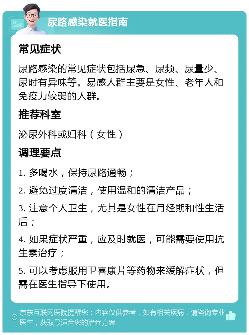 尿路感染就医指南 常见症状 尿路感染的常见症状包括尿急、尿频、尿量少、尿时有异味等。易感人群主要是女性、老年人和免疫力较弱的人群。 推荐科室 泌尿外科或妇科（女性） 调理要点 1. 多喝水，保持尿路通畅； 2. 避免过度清洁，使用温和的清洁产品； 3. 注意个人卫生，尤其是女性在月经期和性生活后； 4. 如果症状严重，应及时就医，可能需要使用抗生素治疗； 5. 可以考虑服用卫喜康片等药物来缓解症状，但需在医生指导下使用。