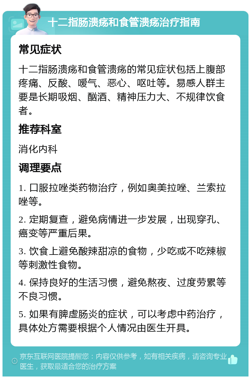 十二指肠溃疡和食管溃疡治疗指南 常见症状 十二指肠溃疡和食管溃疡的常见症状包括上腹部疼痛、反酸、嗳气、恶心、呕吐等。易感人群主要是长期吸烟、酗酒、精神压力大、不规律饮食者。 推荐科室 消化内科 调理要点 1. 口服拉唑类药物治疗，例如奥美拉唑、兰索拉唑等。 2. 定期复查，避免病情进一步发展，出现穿孔、癌变等严重后果。 3. 饮食上避免酸辣甜凉的食物，少吃或不吃辣椒等刺激性食物。 4. 保持良好的生活习惯，避免熬夜、过度劳累等不良习惯。 5. 如果有脾虚肠炎的症状，可以考虑中药治疗，具体处方需要根据个人情况由医生开具。