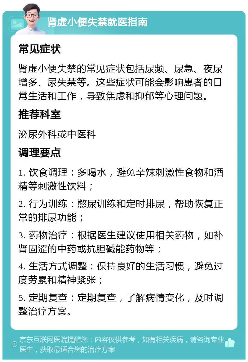 肾虚小便失禁就医指南 常见症状 肾虚小便失禁的常见症状包括尿频、尿急、夜尿增多、尿失禁等。这些症状可能会影响患者的日常生活和工作，导致焦虑和抑郁等心理问题。 推荐科室 泌尿外科或中医科 调理要点 1. 饮食调理：多喝水，避免辛辣刺激性食物和酒精等刺激性饮料； 2. 行为训练：憋尿训练和定时排尿，帮助恢复正常的排尿功能； 3. 药物治疗：根据医生建议使用相关药物，如补肾固涩的中药或抗胆碱能药物等； 4. 生活方式调整：保持良好的生活习惯，避免过度劳累和精神紧张； 5. 定期复查：定期复查，了解病情变化，及时调整治疗方案。