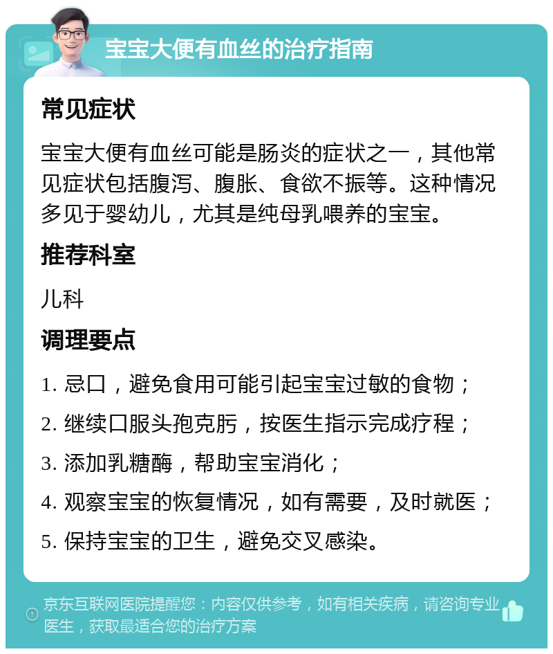 宝宝大便有血丝的治疗指南 常见症状 宝宝大便有血丝可能是肠炎的症状之一，其他常见症状包括腹泻、腹胀、食欲不振等。这种情况多见于婴幼儿，尤其是纯母乳喂养的宝宝。 推荐科室 儿科 调理要点 1. 忌口，避免食用可能引起宝宝过敏的食物； 2. 继续口服头孢克肟，按医生指示完成疗程； 3. 添加乳糖酶，帮助宝宝消化； 4. 观察宝宝的恢复情况，如有需要，及时就医； 5. 保持宝宝的卫生，避免交叉感染。