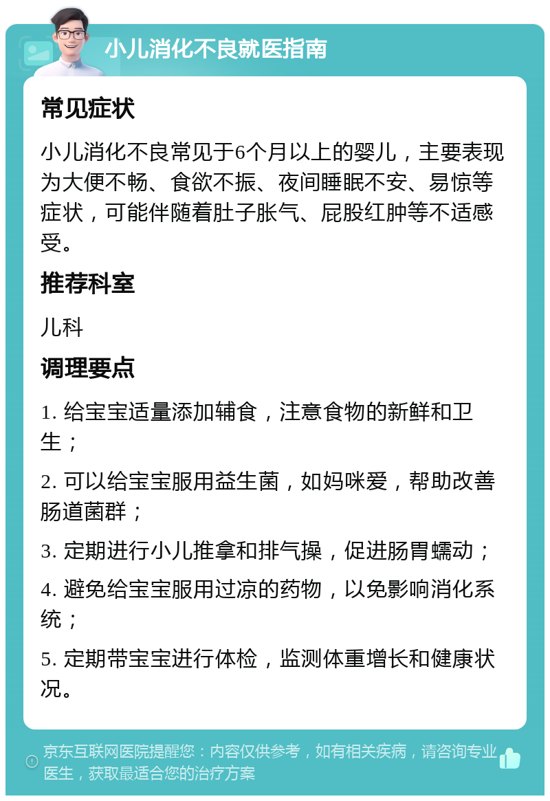 小儿消化不良就医指南 常见症状 小儿消化不良常见于6个月以上的婴儿，主要表现为大便不畅、食欲不振、夜间睡眠不安、易惊等症状，可能伴随着肚子胀气、屁股红肿等不适感受。 推荐科室 儿科 调理要点 1. 给宝宝适量添加辅食，注意食物的新鲜和卫生； 2. 可以给宝宝服用益生菌，如妈咪爱，帮助改善肠道菌群； 3. 定期进行小儿推拿和排气操，促进肠胃蠕动； 4. 避免给宝宝服用过凉的药物，以免影响消化系统； 5. 定期带宝宝进行体检，监测体重增长和健康状况。