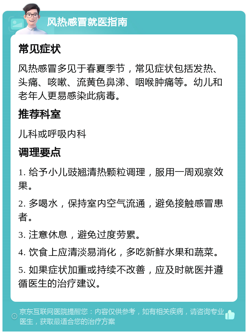 风热感冒就医指南 常见症状 风热感冒多见于春夏季节，常见症状包括发热、头痛、咳嗽、流黄色鼻涕、咽喉肿痛等。幼儿和老年人更易感染此病毒。 推荐科室 儿科或呼吸内科 调理要点 1. 给予小儿豉翘清热颗粒调理，服用一周观察效果。 2. 多喝水，保持室内空气流通，避免接触感冒患者。 3. 注意休息，避免过度劳累。 4. 饮食上应清淡易消化，多吃新鲜水果和蔬菜。 5. 如果症状加重或持续不改善，应及时就医并遵循医生的治疗建议。