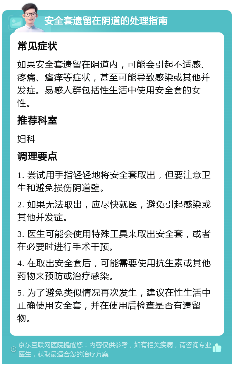 安全套遗留在阴道的处理指南 常见症状 如果安全套遗留在阴道内，可能会引起不适感、疼痛、瘙痒等症状，甚至可能导致感染或其他并发症。易感人群包括性生活中使用安全套的女性。 推荐科室 妇科 调理要点 1. 尝试用手指轻轻地将安全套取出，但要注意卫生和避免损伤阴道壁。 2. 如果无法取出，应尽快就医，避免引起感染或其他并发症。 3. 医生可能会使用特殊工具来取出安全套，或者在必要时进行手术干预。 4. 在取出安全套后，可能需要使用抗生素或其他药物来预防或治疗感染。 5. 为了避免类似情况再次发生，建议在性生活中正确使用安全套，并在使用后检查是否有遗留物。