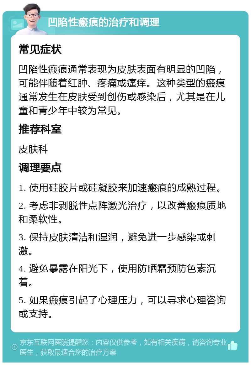 凹陷性瘢痕的治疗和调理 常见症状 凹陷性瘢痕通常表现为皮肤表面有明显的凹陷，可能伴随着红肿、疼痛或瘙痒。这种类型的瘢痕通常发生在皮肤受到创伤或感染后，尤其是在儿童和青少年中较为常见。 推荐科室 皮肤科 调理要点 1. 使用硅胶片或硅凝胶来加速瘢痕的成熟过程。 2. 考虑非剥脱性点阵激光治疗，以改善瘢痕质地和柔软性。 3. 保持皮肤清洁和湿润，避免进一步感染或刺激。 4. 避免暴露在阳光下，使用防晒霜预防色素沉着。 5. 如果瘢痕引起了心理压力，可以寻求心理咨询或支持。