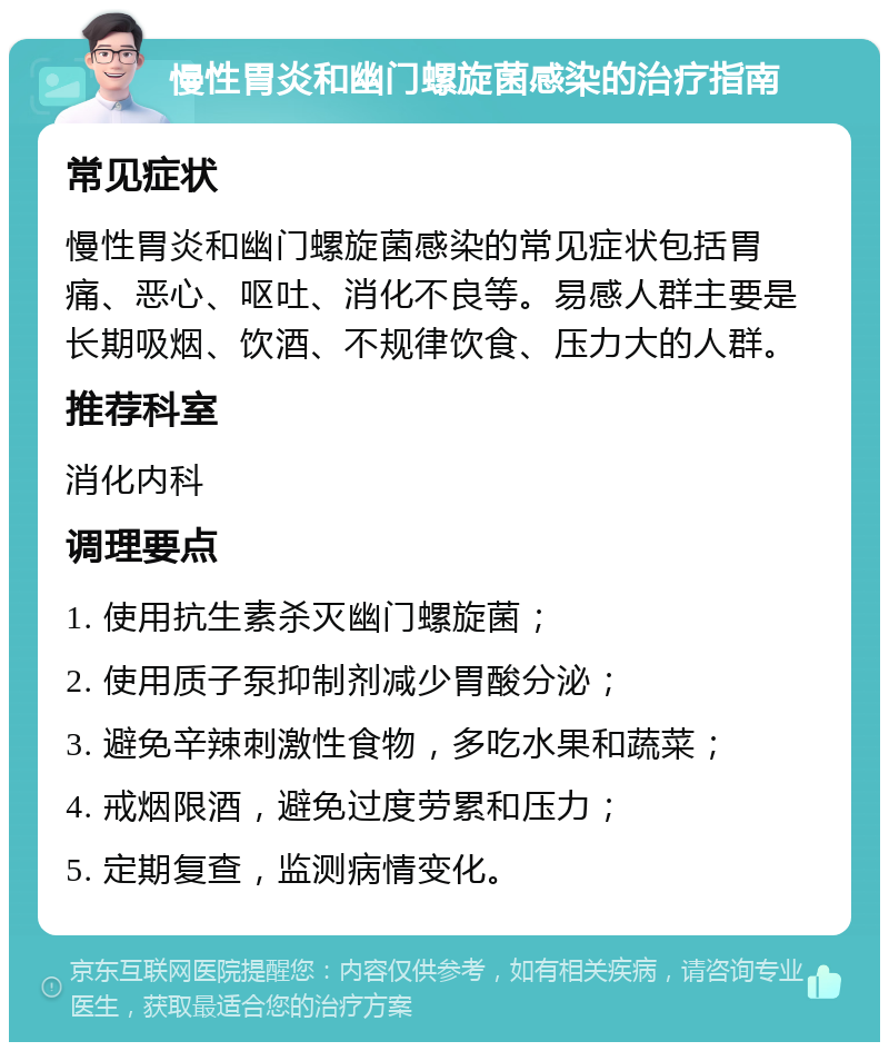 慢性胃炎和幽门螺旋菌感染的治疗指南 常见症状 慢性胃炎和幽门螺旋菌感染的常见症状包括胃痛、恶心、呕吐、消化不良等。易感人群主要是长期吸烟、饮酒、不规律饮食、压力大的人群。 推荐科室 消化内科 调理要点 1. 使用抗生素杀灭幽门螺旋菌； 2. 使用质子泵抑制剂减少胃酸分泌； 3. 避免辛辣刺激性食物，多吃水果和蔬菜； 4. 戒烟限酒，避免过度劳累和压力； 5. 定期复查，监测病情变化。