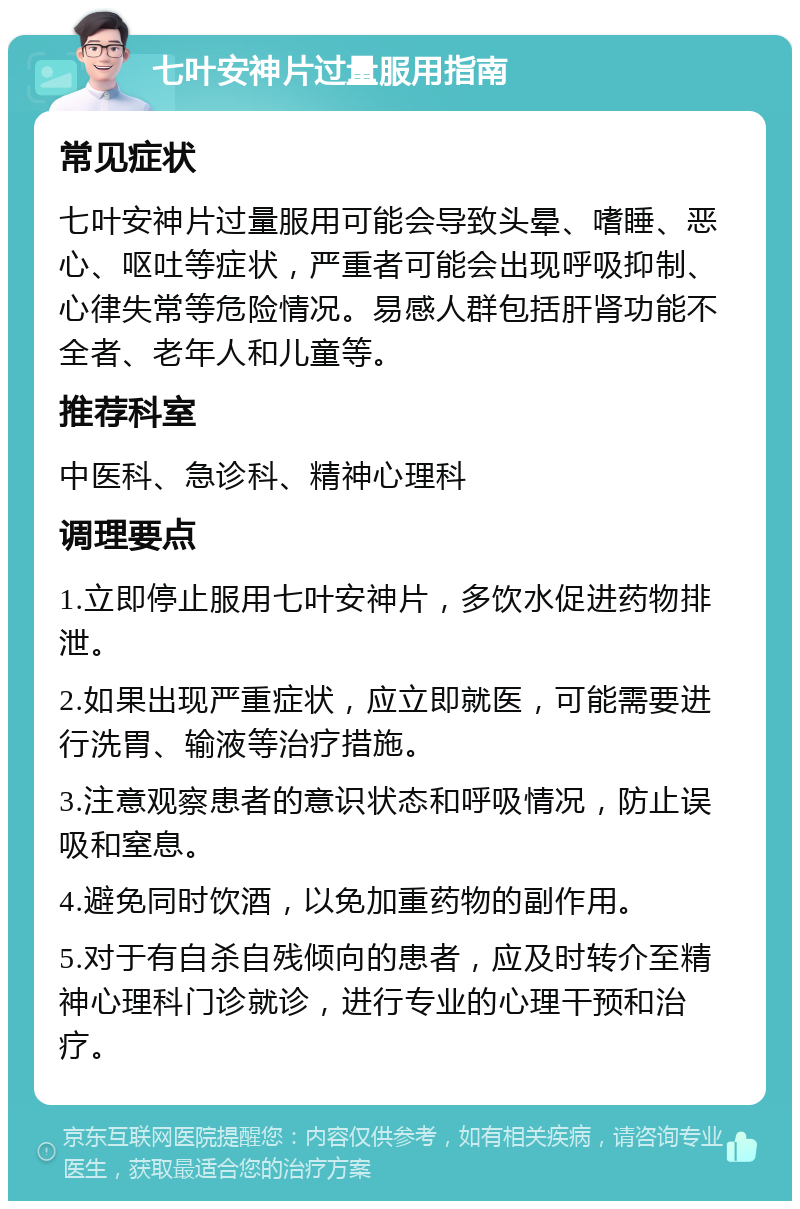 七叶安神片过量服用指南 常见症状 七叶安神片过量服用可能会导致头晕、嗜睡、恶心、呕吐等症状，严重者可能会出现呼吸抑制、心律失常等危险情况。易感人群包括肝肾功能不全者、老年人和儿童等。 推荐科室 中医科、急诊科、精神心理科 调理要点 1.立即停止服用七叶安神片，多饮水促进药物排泄。 2.如果出现严重症状，应立即就医，可能需要进行洗胃、输液等治疗措施。 3.注意观察患者的意识状态和呼吸情况，防止误吸和窒息。 4.避免同时饮酒，以免加重药物的副作用。 5.对于有自杀自残倾向的患者，应及时转介至精神心理科门诊就诊，进行专业的心理干预和治疗。