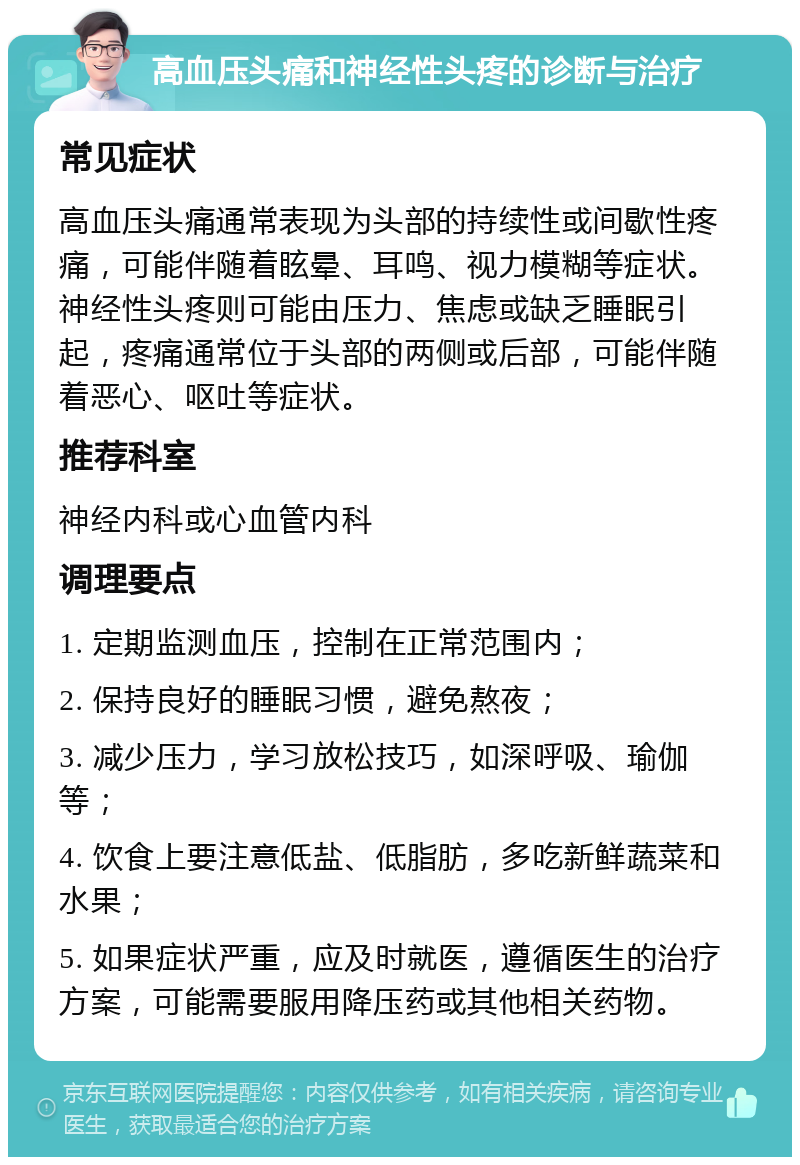 高血压头痛和神经性头疼的诊断与治疗 常见症状 高血压头痛通常表现为头部的持续性或间歇性疼痛，可能伴随着眩晕、耳鸣、视力模糊等症状。神经性头疼则可能由压力、焦虑或缺乏睡眠引起，疼痛通常位于头部的两侧或后部，可能伴随着恶心、呕吐等症状。 推荐科室 神经内科或心血管内科 调理要点 1. 定期监测血压，控制在正常范围内； 2. 保持良好的睡眠习惯，避免熬夜； 3. 减少压力，学习放松技巧，如深呼吸、瑜伽等； 4. 饮食上要注意低盐、低脂肪，多吃新鲜蔬菜和水果； 5. 如果症状严重，应及时就医，遵循医生的治疗方案，可能需要服用降压药或其他相关药物。