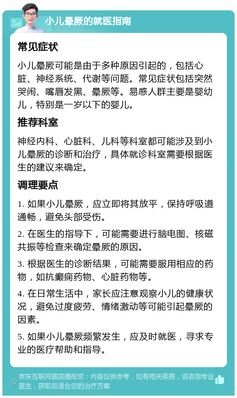 小儿晕厥的就医指南 常见症状 小儿晕厥可能是由于多种原因引起的，包括心脏、神经系统、代谢等问题。常见症状包括突然哭闹、嘴唇发黑、晕厥等。易感人群主要是婴幼儿，特别是一岁以下的婴儿。 推荐科室 神经内科、心脏科、儿科等科室都可能涉及到小儿晕厥的诊断和治疗，具体就诊科室需要根据医生的建议来确定。 调理要点 1. 如果小儿晕厥，应立即将其放平，保持呼吸道通畅，避免头部受伤。 2. 在医生的指导下，可能需要进行脑电图、核磁共振等检查来确定晕厥的原因。 3. 根据医生的诊断结果，可能需要服用相应的药物，如抗癫痫药物、心脏药物等。 4. 在日常生活中，家长应注意观察小儿的健康状况，避免过度疲劳、情绪激动等可能引起晕厥的因素。 5. 如果小儿晕厥频繁发生，应及时就医，寻求专业的医疗帮助和指导。