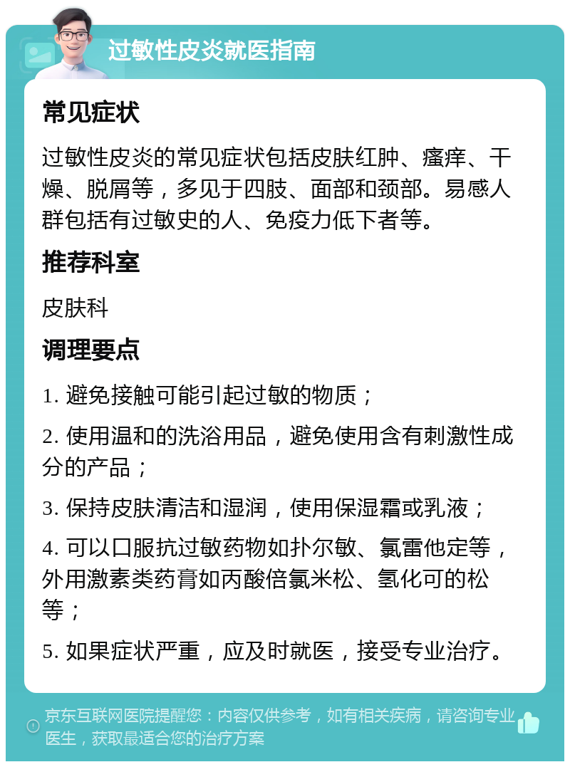 过敏性皮炎就医指南 常见症状 过敏性皮炎的常见症状包括皮肤红肿、瘙痒、干燥、脱屑等，多见于四肢、面部和颈部。易感人群包括有过敏史的人、免疫力低下者等。 推荐科室 皮肤科 调理要点 1. 避免接触可能引起过敏的物质； 2. 使用温和的洗浴用品，避免使用含有刺激性成分的产品； 3. 保持皮肤清洁和湿润，使用保湿霜或乳液； 4. 可以口服抗过敏药物如扑尔敏、氯雷他定等，外用激素类药膏如丙酸倍氯米松、氢化可的松等； 5. 如果症状严重，应及时就医，接受专业治疗。