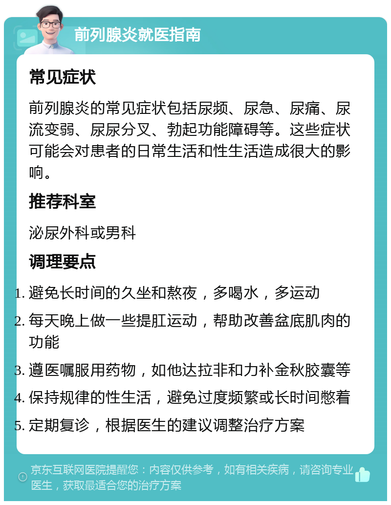 前列腺炎就医指南 常见症状 前列腺炎的常见症状包括尿频、尿急、尿痛、尿流变弱、尿尿分叉、勃起功能障碍等。这些症状可能会对患者的日常生活和性生活造成很大的影响。 推荐科室 泌尿外科或男科 调理要点 避免长时间的久坐和熬夜，多喝水，多运动 每天晚上做一些提肛运动，帮助改善盆底肌肉的功能 遵医嘱服用药物，如他达拉非和力补金秋胶囊等 保持规律的性生活，避免过度频繁或长时间憋着 定期复诊，根据医生的建议调整治疗方案