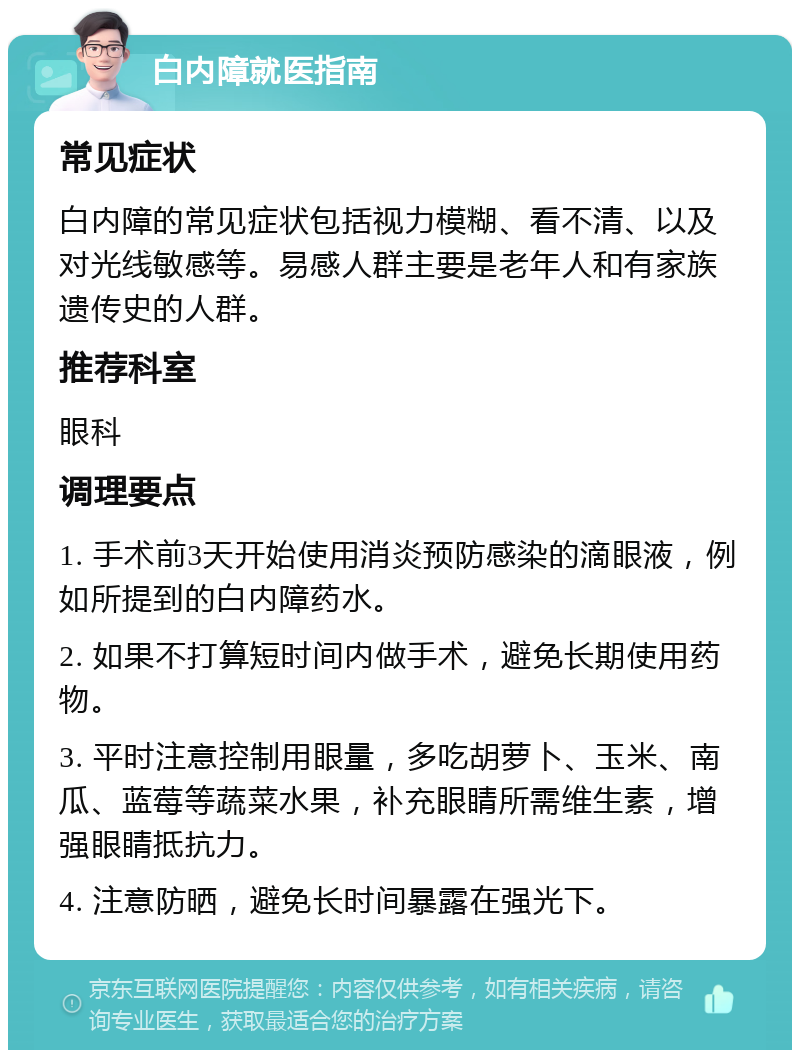 白内障就医指南 常见症状 白内障的常见症状包括视力模糊、看不清、以及对光线敏感等。易感人群主要是老年人和有家族遗传史的人群。 推荐科室 眼科 调理要点 1. 手术前3天开始使用消炎预防感染的滴眼液，例如所提到的白内障药水。 2. 如果不打算短时间内做手术，避免长期使用药物。 3. 平时注意控制用眼量，多吃胡萝卜、玉米、南瓜、蓝莓等蔬菜水果，补充眼睛所需维生素，增强眼睛抵抗力。 4. 注意防晒，避免长时间暴露在强光下。