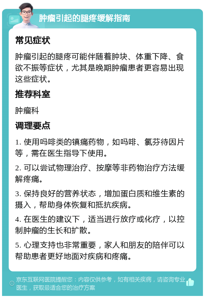 肿瘤引起的腿疼缓解指南 常见症状 肿瘤引起的腿疼可能伴随着肿块、体重下降、食欲不振等症状，尤其是晚期肿瘤患者更容易出现这些症状。 推荐科室 肿瘤科 调理要点 1. 使用吗啡类的镇痛药物，如吗啡、氯芬待因片等，需在医生指导下使用。 2. 可以尝试物理治疗、按摩等非药物治疗方法缓解疼痛。 3. 保持良好的营养状态，增加蛋白质和维生素的摄入，帮助身体恢复和抵抗疾病。 4. 在医生的建议下，适当进行放疗或化疗，以控制肿瘤的生长和扩散。 5. 心理支持也非常重要，家人和朋友的陪伴可以帮助患者更好地面对疾病和疼痛。