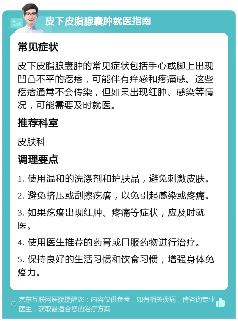 皮下皮脂腺囊肿就医指南 常见症状 皮下皮脂腺囊肿的常见症状包括手心或脚上出现凹凸不平的疙瘩，可能伴有痒感和疼痛感。这些疙瘩通常不会传染，但如果出现红肿、感染等情况，可能需要及时就医。 推荐科室 皮肤科 调理要点 1. 使用温和的洗涤剂和护肤品，避免刺激皮肤。 2. 避免挤压或刮擦疙瘩，以免引起感染或疼痛。 3. 如果疙瘩出现红肿、疼痛等症状，应及时就医。 4. 使用医生推荐的药膏或口服药物进行治疗。 5. 保持良好的生活习惯和饮食习惯，增强身体免疫力。