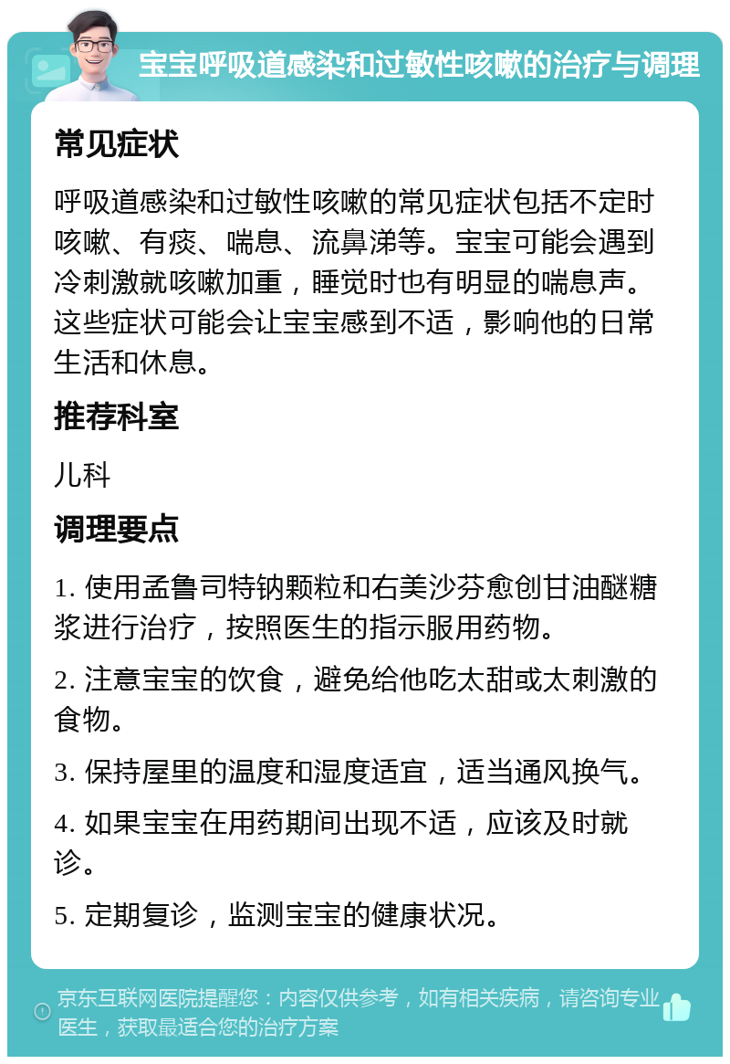 宝宝呼吸道感染和过敏性咳嗽的治疗与调理 常见症状 呼吸道感染和过敏性咳嗽的常见症状包括不定时咳嗽、有痰、喘息、流鼻涕等。宝宝可能会遇到冷刺激就咳嗽加重，睡觉时也有明显的喘息声。这些症状可能会让宝宝感到不适，影响他的日常生活和休息。 推荐科室 儿科 调理要点 1. 使用孟鲁司特钠颗粒和右美沙芬愈创甘油醚糖浆进行治疗，按照医生的指示服用药物。 2. 注意宝宝的饮食，避免给他吃太甜或太刺激的食物。 3. 保持屋里的温度和湿度适宜，适当通风换气。 4. 如果宝宝在用药期间出现不适，应该及时就诊。 5. 定期复诊，监测宝宝的健康状况。